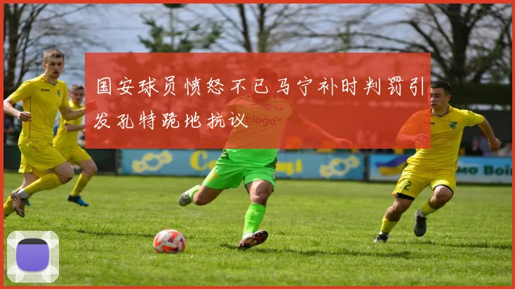 国安球员愤怒不已马宁补时判罚引发孔特跪地抗议