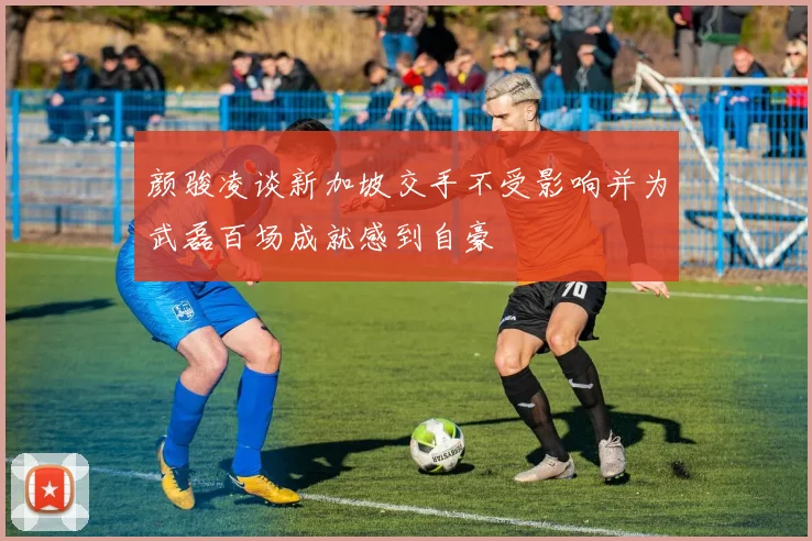 颜骏凌谈新加坡交手不受影响并为武磊百场成就感到自豪