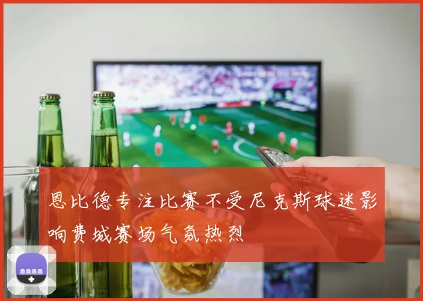 恩比德专注比赛不受尼克斯球迷影响费城赛场气氛热烈