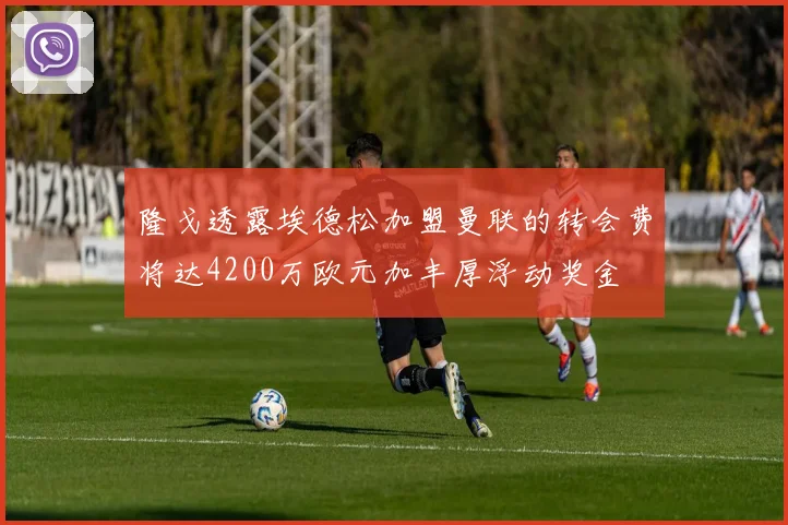 隆戈透露埃德松加盟曼联的转会费将达4200万欧元加丰厚浮动奖金