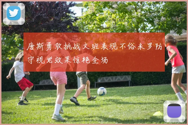 唐斯勇敢挑战文班表现不俗米罗防守视觉效果惊艳全场