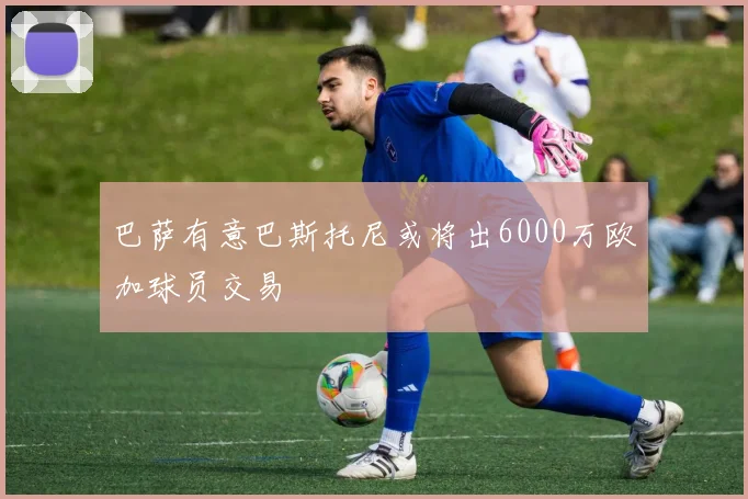 巴萨有意巴斯托尼或将出6000万欧加球员交易